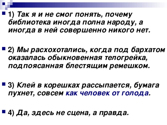 1) Так я и не смог понять, почему библиотека иногда полна народу, а иногда в ней совершенно никого нет. 2) Мы расхохотались, когда под бархатом оказалась обыкновенная телогрейка, подпоясанная блестящим ремешком.  3) Клей в корешках рассыпается, бумага пухнет, совсем как человек от голода .  4) Да, здесь не сцена, а правда.