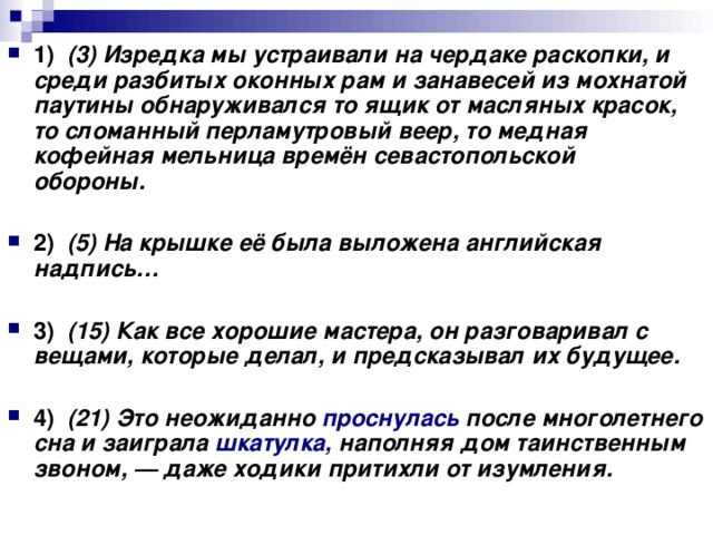 1)    (3) Изредка мы устраивали на чердаке раскопки, и среди разбитых оконных рам и занавесей из мохнатой паутины обнаруживался то ящик от масляных красок, то сломанный перламутровый веер, то медная кофейная мельница времён севастопольской обороны.      2)    (5) На крышке её была выложена английская надпись…      3)    (15) Как все хорошие мастера, он разговаривал с вещами, которые делал, и предсказывал их будущее.      4)    (21) Это неожиданно проснулась после многолетнего сна и заиграла шкатулка, наполняя дом таинственным звоном, — даже ходики притихли от изумления.