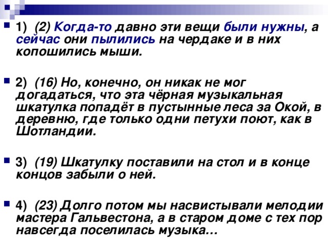 1)    (2) Когда-то давно эти вещи были нужны , а сейчас они пылились на чердаке и в них копошились мыши.      2)    (16) Но, конечно, он никак не мог догадаться, что эта чёрная музыкальная шкатулка попадёт в пустынные леса за Окой, в деревню, где только одни петухи поют, как в Шотландии.      3)    (19) Шкатулку поставили на стол и в конце концов забыли о ней.      4)    (23) Долго потом мы насвистывали мелодии мастера Гальвестона, а в старом доме с тех пор навсегда поселилась музыка…