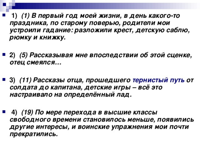   1)    (1) В первый год моей жизни, в день какого-то праздника, по старому поверью, родители мои устроили гадание: разложили крест, детскую саблю, рюмку и книжку.      2)    (5) Рассказывая мне впоследствии об этой сценке, отец смеялся…      3)    (11) Рассказы отца, прошедшего тернистый путь от солдата до капитана, детские игры – всё это настраивало на определённый лад.       4)    (19) По мере перехода в высшие классы свободного времени становилось меньше, появились другие интересы, и воинские упражнения мои почти прекратились.