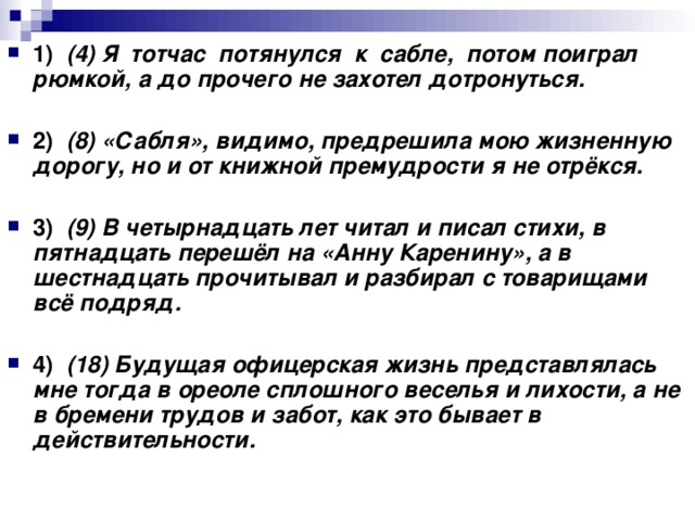 1)    (4) Я  тотчас  потянулся  к  сабле,  потом поиграл рюмкой, а до прочего не захотел дотронуться.      2)    (8) «Сабля», видимо, предрешила мою жизненную дорогу, но и от книжной премудрости я не отрёкся.      3)    (9) В четырнадцать лет читал и писал стихи, в пятнадцать перешёл на «Анну Каренину», а в шестнадцать прочитывал и разбирал с товарищами всё подряд.      4)    (18) Будущая офицерская жизнь представлялась мне тогда в ореоле сплошного веселья и лихости, а не в бремени трудов и забот, как это бывает в действительности.