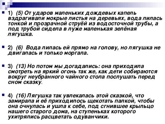 1)    (5) От ударов маленьких дождевых капель вздрагивали мокрые листья на деревьях, вода лилась тонкой и прозрачной струёй из водосточной трубы, а под трубой сидела в луже маленькая зелёная лягушка.      2)    (6)  Вода лилась ей прямо на голову, но лягушка не двигалась и только моргала.      3)    (13) Но потом мы догадались: она приходила смотреть на яркий огонь так же, как дети собираются вокруг неубранного чайного стола послушать перед сном сказку .     4)    (16) Лягушка так увлекалась этой сказкой, что замирала и её приходилось щекотать палкой, чтобы она очнулась и ушла к себе, под сгнившее крыльцо нашего старого дома, на ступеньках которого ухитрялись расцветать одуванчики.