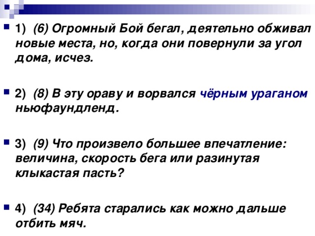 1)    (6) Огромный Бой бегал, деятельно обживал новые места, но, когда они повернули за угол дома, исчез.      2)    (8) В эту ораву и ворвался чёрным ураганом ньюфаундленд.      3)    (9) Что произвело большее впечатление: величина, скорость бега или разинутая клыкастая пасть?      4)    (34) Ребята старались как можно дальше отбить мяч.