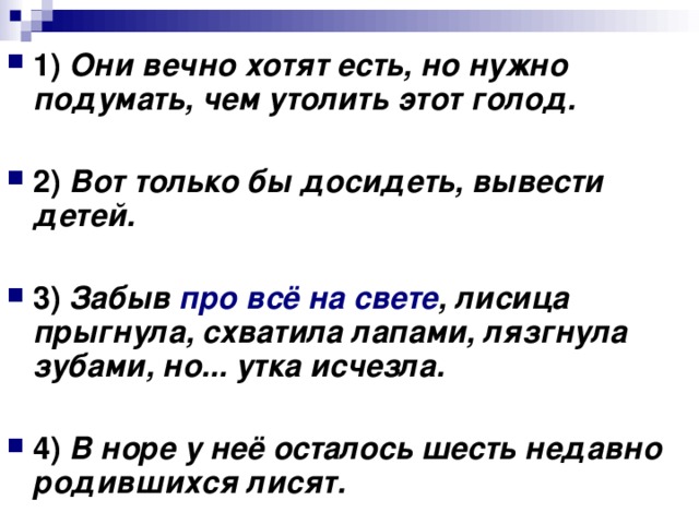 1) Они вечно хотят есть, но нужно подумать, чем утолить этот голод.  2) Вот только бы досидеть, вывести детей.  3) Забыв про всё на свете , лисица прыгнула, схватила лапами, лязгнула зубами, но... утка исчезла.  4) В норе у неё осталось шесть недавно родившихся лисят.