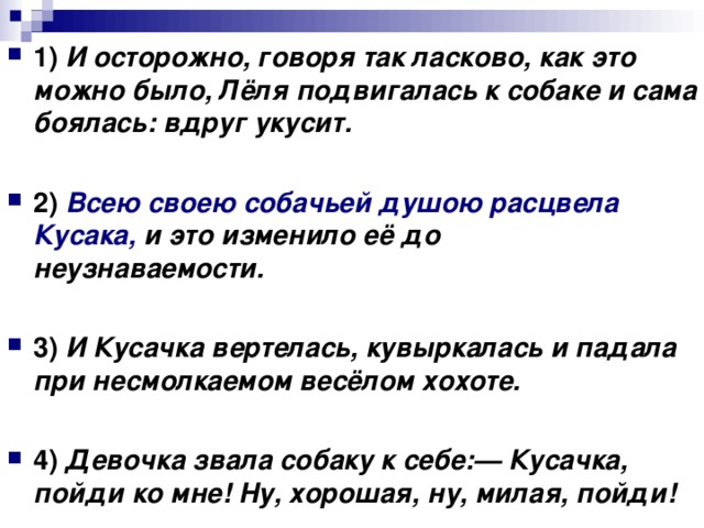 1)   И осторожно, говоря так ласково, как это можно было, Лёля подвигалась к собаке и сама боялась: вдруг укусит.      2)   Всею своею собачьей душою расцвела Кусака, и это изменило её до неузнаваемости.      3)   И Кусачка вертелась, кувыркалась и падала при несмолкаемом весёлом хохоте.      4)   Девочка звала собаку к себе:— Кусачка, пойди ко мне! Ну, хорошая, ну, милая, пойди!