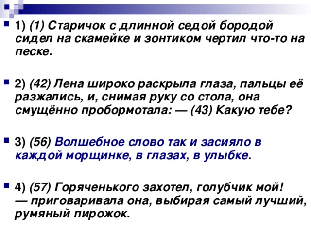 1)   (1) Старичок с длинной седой бородой сидел на скамейке и зонтиком чертил что-то на песке.      2)   (42) Лена широко раскрыла глаза, пальцы её разжались, и, снимая руку со стола, она смущённо пробормотала: — (43) Какую тебе?      3)   (56) Волшебное слово так и засияло в каждой морщинке, в глазах, в улыбке.       4)   (57) Горяченького захотел, голубчик мой! — приговаривала она, выбирая самый лучший, румяный пирожок.