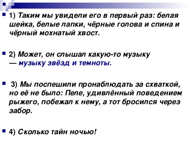 1)   Таким мы увидели его в первый раз: белая шейка, белые лапки, чёрные голова и спина и чёрный мохнатый хвост.      2)   Может, он слышал какую-то музыку —  музыку звёзд и темноты.       3)   Мы поспешили пронаблюдать за схваткой, но её не было: Пеле, удивлённый поведением рыжего, побежал к нему, а тот бросился через забор.      4)   Сколько тайн ночью!