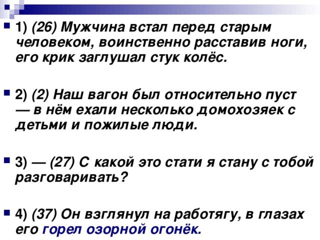 1) (26) Мужчина встал перед старым человеком, воинственно расставив ноги, его крик заглушал стук колёс. 2) (2) Наш вагон был относительно пуст — в нём ехали несколько домохозяек с детьми и пожилые люди.  3) — (27) С какой это стати я стану с тобой разговаривать?  4) (37) Он взглянул на работягу, в глазах его горел озорной огонёк.