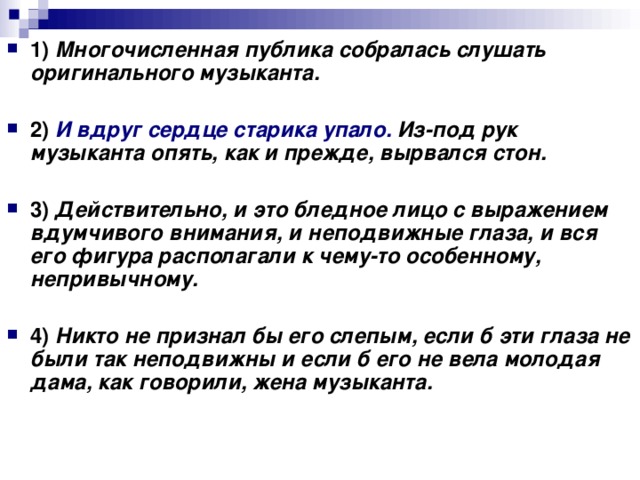 1)   Многочисленная публика собралась слушать оригинального музыканта.      2)   И вдруг сердце старика упало. Из-под рук музыканта опять, как и прежде, вырвался стон.      3)   Действительно, и это бледное лицо с выражением вдумчивого внимания, и неподвижные глаза, и вся его фигура располагали к чему-то особенному, непривычному.      4)   Никто не признал бы его слепым, если б эти глаза не были так неподвижны и если б его не вела молодая дама, как говорили, жена музыканта.