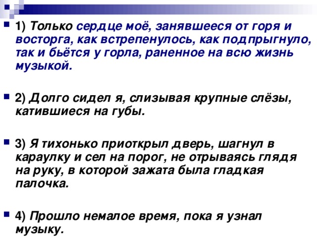 1)   Только сердце моё, занявшееся от горя и восторга, как встрепенулось, как подпрыгнуло, так и бьётся у горла, раненное на всю жизнь музыкой.      2)   Долго сидел я, слизывая крупные слёзы, катившиеся на губы.      3)   Я тихонько приоткрыл дверь, шагнул в караулку и сел на порог, не отрываясь глядя на руку, в которой зажата была гладкая палочка.      4)   Прошло немалое время, пока я узнал музыку.