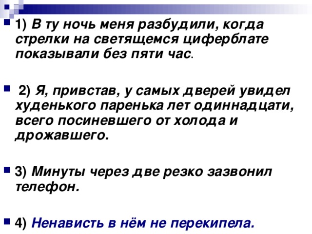 1) В ту ночь меня разбудили, когда стрелки на светящемся циферблате показывали без пяти час 2) Я, привстав, у самых дверей увидел худенького паренька лет одиннадцати, всего посиневшего от холода и дрожавшего.  3) Минуты через две резко зазвонил телефон.  4) Ненависть в нём не перекипела.