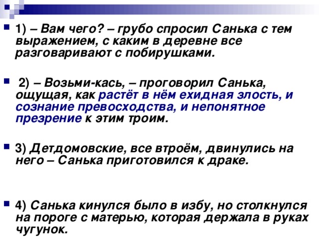 1)   – Вам чего? – грубо спросил Санька с тем выражением, с каким в деревне все разговаривают с побирушками.       2)   – Возьми-кась, – проговорил Санька, ощущая, как растёт в нём ехидная злость, и сознание превосходства, и непонятное презрение к этим троим.      3)   Детдомовские, все втроём, двинулись на него – Санька приготовился к драке.       4)   Санька кинулся было в избу, но столкнулся на пороге с матерью, которая держала в руках чугунок.