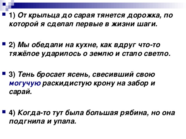 1)   От крыльца до сарая тянется дорожка, по которой я сделал первые в жизни шаги.      2)   Мы обедали на кухне, как вдруг что-то тяжёлое ударилось о землю и стало светло.      3)   Тень бросает ясень, свесивший свою могучую раскидистую крону на забор и сарай.      4)   Когда-то тут была большая рябина, но она подгнила и упала.