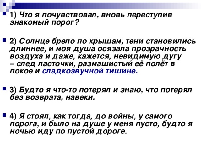 1)   Что я почувствовал, вновь переступив знакомый порог?      2)   Солнце брело по крышам, тени становились длиннее, и моя душа осязала прозрачность воздуха и даже, кажется, невидимую дугу – след ласточки, размашистый её полёт в покое и сладкозвучной тишине.      3)   Будто я что-то потерял и знаю, что потерял без возврата, навеки.      4)   Я стоял, как тогда, до войны, у самого порога, и было на душе у меня пусто, будто я ночью иду по пустой дороге.