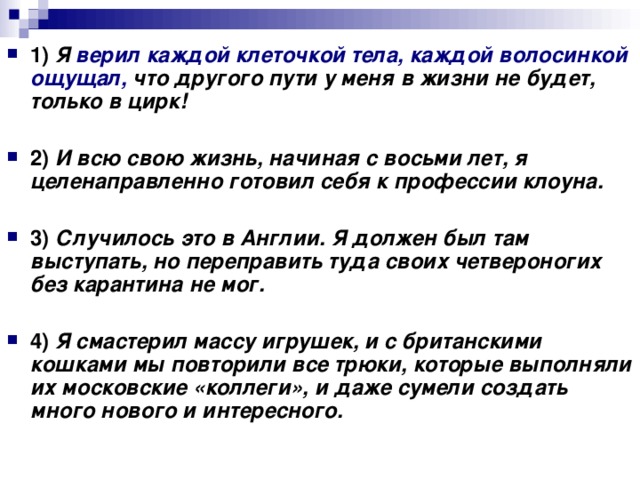 1)   Я верил каждой клеточкой тела, каждой волосинкой ощущал, что другого пути у меня в жизни не будет, только в цирк!      2)   И всю свою жизнь, начиная с восьми лет, я целенаправленно готовил себя к профессии клоуна.      3)   Случилось это в Англии.  Я должен был там выступать, но переправить туда своих четвероногих без карантина не мог.      4)   Я смастерил массу игрушек, и с британскими кошками мы повторили все трюки, которые выполняли их московские «коллеги», и даже сумели создать много нового и интересного.