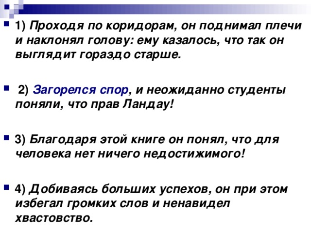 1)   Проходя по коридорам, он поднимал плечи и наклонял голову: ему казалось, что так он выглядит гораздо старше.       2)   Загорелся спор , и неожиданно студенты поняли, что прав Ландау!      3)   Благодаря этой книге он понял, что для человека нет ничего недостижимого!      4)   Добиваясь больших успехов, он при этом избегал громких слов и ненавидел хвастовство.