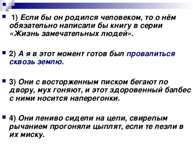   1)   Если бы он родился человеком, то о нём обязательно написали бы книгу в серии «Жизнь замечательных людей».      2)   А я в этот момент готов был провалиться сквозь землю.      3)   Они с восторженным писком бегают по двору, мух гоняют, и этот здоровенный балбес с ними носится наперегонки.      4)   Они лениво сидели на цепи, свирепым рычанием прогоняли цыплят, если те лезли в их миску.