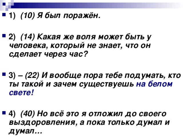 1)  (10) Я был поражён. 2)  (14) Какая же воля может быть у человека, который не знает, что он сделает через час? 3) – (22) И вообще пора тебе подумать, кто ты такой и зачем существуешь на белом свете!      4)  (40) Но всё это я отложил до своего выздоровления, а пока только думал и думал…