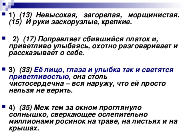 1)    (13)  Невысокая,   загорелая,   морщинистая. (15)  И руки заскорузлые, крепкие.       2)    (17) Поправляет сбившийся платок и, приветливо улыбаясь, охотно разговаривает и рассказывает о себе.      3)    (33) Её лицо, глаза и улыбка так и светятся приветливостью, она столь чистосердечна – вся наружу, что ей просто нельзя не верить.      4)    (35) Меж тем за окном проглянуло солнышко, сверкающее ослепительно миллионами росинок на траве, на листьях и на крышах.