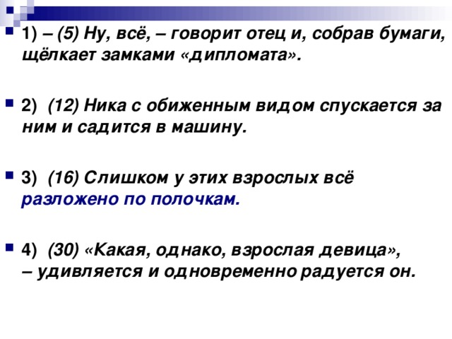 1)   – (5) Ну, всё, – говорит отец и, собрав бумаги, щёлкает замками «дипломата».      2)    (12) Ника с обиженным видом спускается за ним и садится в машину.      3)    (16) Слишком у этих взрослых всё разложено по полочкам.      4)    (30) «Какая, однако, взрослая девица», – удивляется и одновременно радуется он.