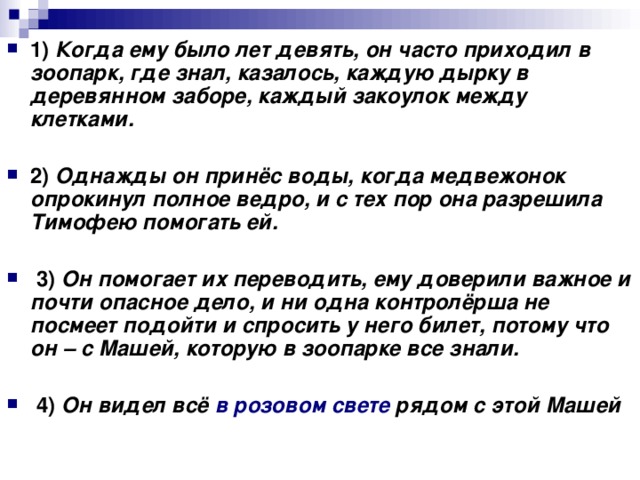 1)   Когда ему было лет девять, он часто приходил в зоопарк, где знал, казалось, каждую дырку в деревянном заборе, каждый закоулок между клетками.      2)   Однажды он принёс воды, когда медвежонок опрокинул полное ведро, и с тех пор она разрешила Тимофею помогать ей.       3)   Он помогает их переводить, ему доверили важное и почти опасное дело, и ни одна контролёрша не посмеет подойти и спросить у него билет, потому что он – с Машей, которую в зоопарке все знали.       4)   Он видел всё в розовом свете рядом с этой Машей