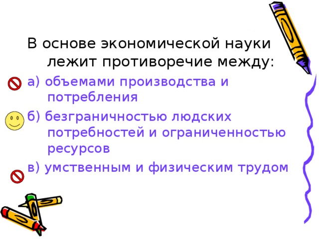 В основе экономической науки лежит противоречие между: а) объемами производства и потребления б) безграничностью людских потребностей и ограниченностью ресурсов в) умственным и физическим трудом 