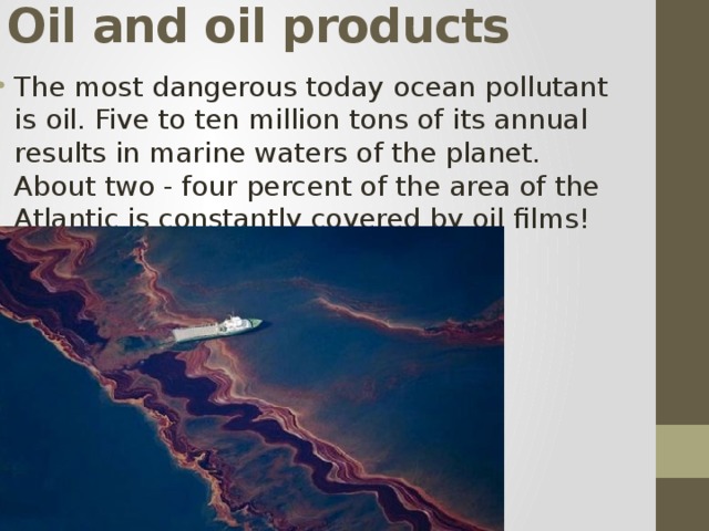 Oil and oil products The most dangerous today ocean pollutant is oil. Five to ten million tons of its annual results in marine waters of the planet. About two - four percent of the area of the Atlantic is constantly covered by oil films! 