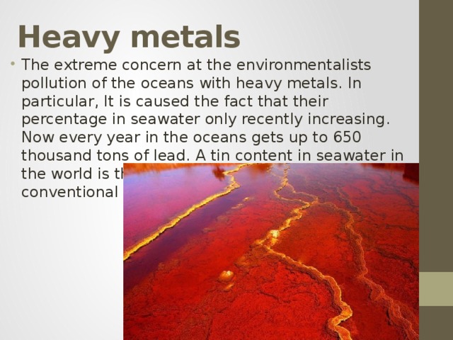 Heavy metals The extreme concern at the environmentalists pollution of the oceans with heavy metals. In particular, It is caused the fact that their percentage in seawater only recently increasing. Now every year in the oceans gets up to 650 thousand tons of lead. A tin content in seawater in the world is three times higher than the conventional rate dictates. 