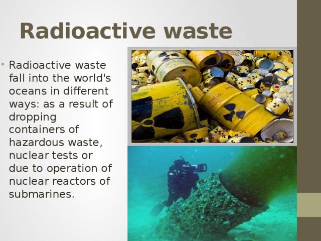Radioactive waste Radioactive waste fall into the world's oceans in different ways: as a result of dropping containers of hazardous waste, nuclear tests or due to operation of nuclear reactors of submarines. 
