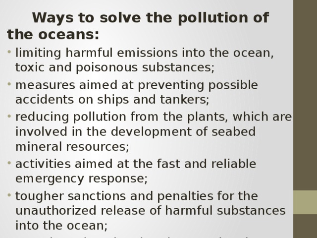  Ways to solve the pollution of the oceans: limiting harmful emissions into the ocean, toxic and poisonous substances; measures aimed at preventing possible accidents on ships and tankers; reducing pollution from the plants, which are involved in the development of seabed mineral resources; activities aimed at the fast and reliable emergency response; tougher sanctions and penalties for the unauthorized release of harmful substances into the ocean; complex educational and promotional measures to generate sustainable and environmentally sound behavior of the population. 