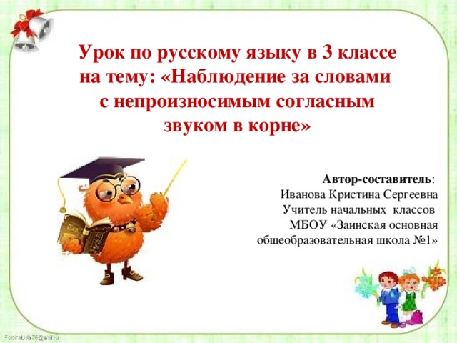 Урок по русскому языку в 3 классе на тему: «Наблюдение за словами с непроизносимым согласным звуком в корне» Автор-составитель : Иванова Кристина Сергеевна Учитель начальных классов МБОУ «Заинская основная общеобразовательная школа №1» 