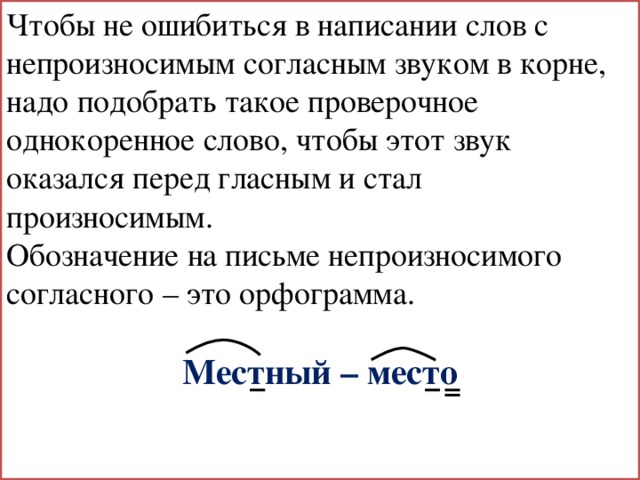 Чтобы не ошибиться в написании слов с непроизносимым согласным звуком в корне, надо подобрать такое проверочное однокоренное слово, чтобы этот звук оказался перед гласным и стал произносимым. Обозначение на письме непроизносимого согласного – это орфограмма. Местный – место 