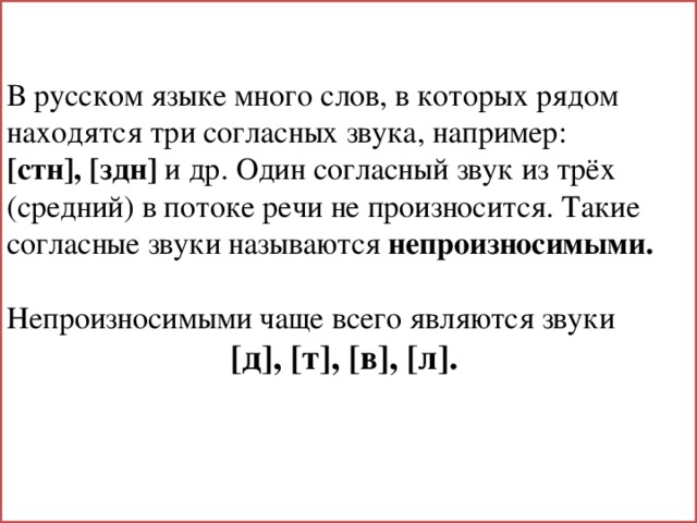 В русском языке много слов, в которых рядом находятся три согласных звука, например: [стн], [здн] и др. Один согласный звук из трёх (средний) в потоке речи не произносится. Такие согласные звуки называются непроизносимыми.  Непроизносимыми чаще всего являются звуки [д], [т], [в], [л]. 