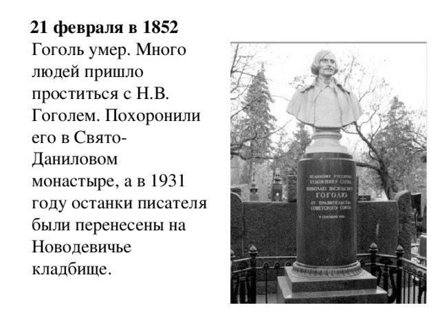  21 февраля в 1852 Гоголь  умер. Много людей пришло проститься с Н.В. Гоголем. Похоронили его в Свято-Даниловом монастыре, а в 1931 году останки писателя были перенесены на Новодевичье кладбище. 