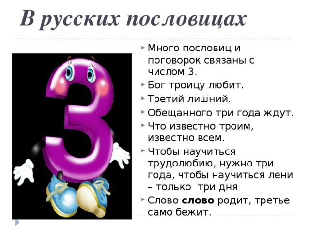В русских пословицах   Много пословиц и поговорок связаны с числом 3. Бог троицу любит. Третий лишний. Обещанного три года ждут. Что известно троим, известно всем. Чтобы научиться трудолюбию, нужно три года, чтобы научиться лени – только три дня Слово слово родит, третье само бежит. 