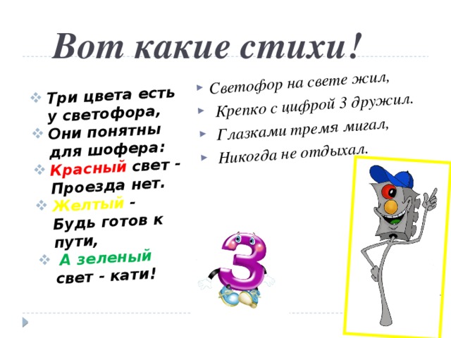 Светофор на свете жил,  Крепко с цифрой 3 дружил.  Глазками тремя мигал,  Никогда не отдыхал. Три цвета есть у светофора, Они понятны для шофера: Красный свет - Проезда нет. Желтый - Будь готов к пути,  А зеленый свет - кати! Вот какие стихи! 