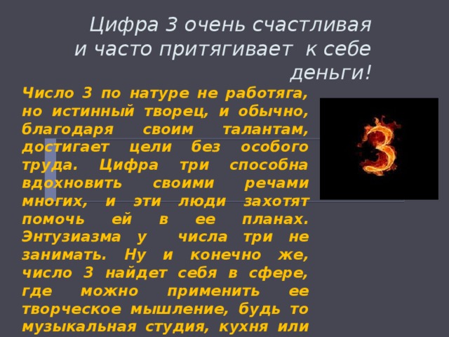  Цифра 3 очень счастливая и часто притягивает к себе деньги!   Число 3 по натуре не работяга, но истинный творец, и обычно, благодаря своим талантам, достигает цели без особого труда. Цифра три способна вдохновить своими речами многих, и эти люди захотят помочь ей в ее планах. Энтузиазма у числа три не занимать. Ну и конечно же, число 3 найдет себя в сфере, где можно применить ее творческое мышление, будь то музыкальная студия, кухня или печатная машинка. 