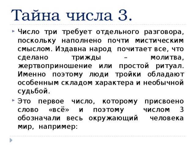 Тайна числа 3. Число три требует отдельного разговора, поскольку наполнено почти мистическим смыслом. Издавна народ почитает все, что сделано трижды – молитва, жертвоприношение или простой ритуал. Именно поэтому люди тройки обладают особенным складом характера и необычной судьбой. Это первое число, которому присвоено слово «всё» и поэтому числом 3 обозначали весь окружающий человека мир, например: 