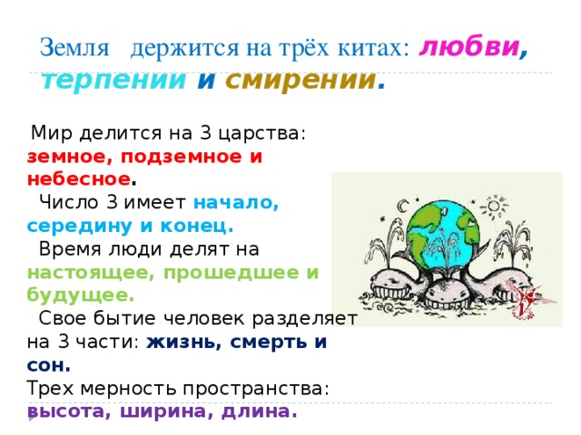 Земля держится на трёх китах:  любви , терпении и смирении .  Мир делится на 3 царства: земное, подземное и небесное .  Число 3 имеет начало, середину и конец.   Время люди делят на настоящее, прошедшее и будущее.  Свое бытие человек разделяет на 3 части : жизнь, смерть и сон. Трех мерность пространства: высота, ширина, длина. 