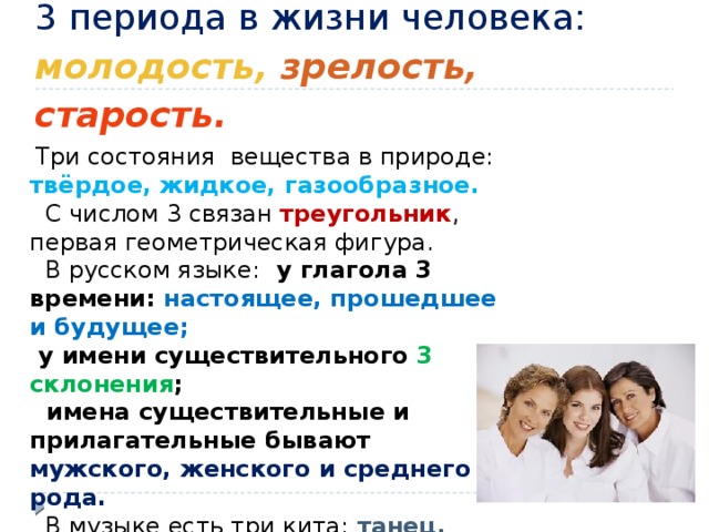 3 периода в жизни человека: молодость,  зрелость,  старость.     Три состояния вещества в природе: твёрдое, жидкое, газообразное.  С числом 3 связан треугольник , первая геометрическая фигура.  В русском языке: у глагола 3 времени: настоящее, прошедшее и будущее;  у имени существительного 3 склонения ;  имена существительные и прилагательные бывают мужского, женского и среднего рода.  В музыке есть три кита:  танец, песня, марш. 