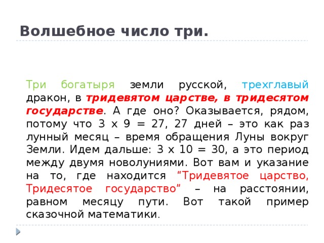 Волшебное число три. Три богатыря земли русской, трехглавый дракон, в тридевятом царстве, в тридесятом государстве . А где оно? Оказывается, рядом, потому что 3 х 9 = 27, 27 дней – это как раз лунный месяц – время обращения Луны вокруг Земли. Идем дальше: 3 х 10 = 30, а это период между двумя новолуниями. Вот вам и указание на то, где находится “Тридевятое царство, Тридесятое государство” – на расстоянии, равном месяцу пути. Вот такой пример сказочной математики . 