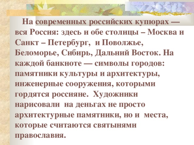  На современных российских купюрах — вся Россия: здесь и обе столицы – Москва и Санкт – Петербург, и Поволжье, Беломорье, Сибирь, Дальний Восток. На каждой банкноте — символы городов: памятники культуры и архитектуры, инженерные сооружения, которыми гордятся россияне. Художники нарисовали на деньгах не просто архитектурные памятники, но и места, которые считаются святынями православия.  