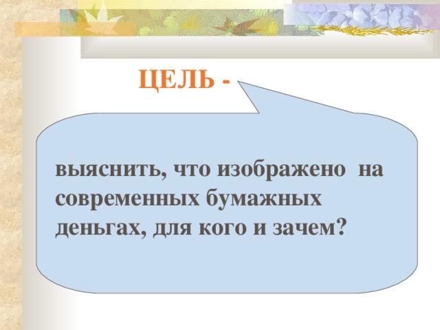 ЦЕЛЬ -  выяснить, что изображено на современных бумажных деньгах, для кого и зачем?  