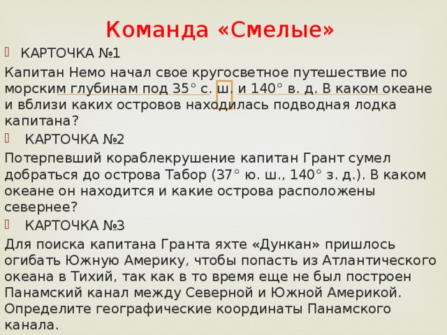 Команда «Смелые» КАРТОЧКА №1 Капитан Немо начал свое кругосветное путешествие по морским глубинам под 35° с. ш. и 140° в. д. В каком океане и вблизи каких островов находилась подводная лодка капитана?  КАРТОЧКА №2 Потерпевший кораблекрушение капитан Грант сумел добраться до острова Табор (37° ю. ш., 140° з. д.). В каком океане он находится и какие острова расположены севернее?  КАРТОЧКА №3 Для поиска капитана Гранта яхте «Дункан» пришлось огибать Южную Америку, чтобы попасть из Атлантического океана в Тихий, так как в то время еще не был построен Панамский канал между Северной и Южной Америкой. Определите географические координаты Панамского канала. 