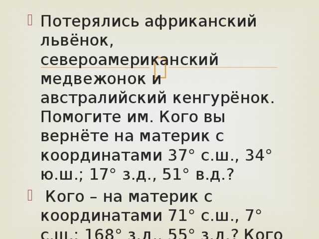 Потерялись африканский львёнок, североамериканский медвежонок и австралийский кенгурёнок. Помогите им. Кого вы вернёте на материк с координатами 37° с.ш., 34° ю.ш.; 17° з.д., 51° в.д.?  Кого – на материк с координатами 71° с.ш., 7° с.ш.; 168° з.д., 55° з.д.? Кого – на материк с координатами 10° ю.ш., 39° ю.ш.; 113° в.д., 153° в.д. 