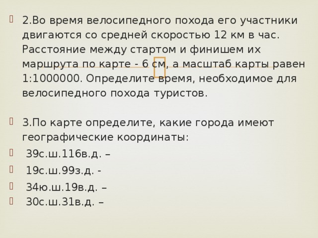 2.Во время велосипедного похода его участники двигаются со средней скоростью 12 км в час. Расстояние между стартом и финишем их маршрута по карте - 6 см, а масштаб карты равен 1:1000000. Определите время, необходимое для велосипедного похода туристов. 3.По карте определите, какие города имеют географические координаты:  39с.ш.116в.д. –  19с.ш.99з.д. -  34ю.ш.19в.д. –  30с.ш.31в.д. – 