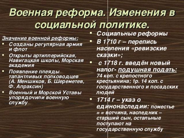 Военная реформа. Изменения в социальной политике. Социальные реформы В 1710 г – перепись населения «ревизские сказки»;  с 1718 г. введён новый налог- подушная подать:  74 коп. с крепостного крестьянина; 1р. 14 коп. с государственного и посадских людей 1714 г – указ о единонаследии: поместье = = вотчина, наследник – старший сын, остальные поступают на государственную службу Значение военной реформы: Созданы регулярная армия и флот Открыты артиллерийская, Навигацкая школы, Морская академия Появление плеяды талантливых полководцев (А. Меншиков, Б. Шереметев, Ф. Апраксин) Военный и Морской Уставы упорядочили военную службу 