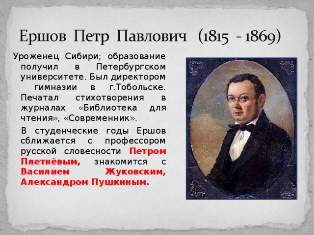 Уроженец Сибири; образование получил в Петербургском университете. Был директором гимназии в г.Тобольске. Печатал стихотворения в журналах «Библиотека для чтения», «Современник». В студенческие годы Ершов сближается с профессором русской словесности Петром Плетнёвым, знакомится с Василием Жуковским, Александром Пушкиным. 