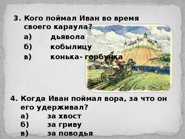 3.  Кого поймал Иван во время своего караула?  а)  дьявола  б)  кобылицу  в)  конька- горбунка  4.  Когда Иван поймал вора, за что он его удерживал?  а)  за хвост  б)  за гриву  в)  за поводья 