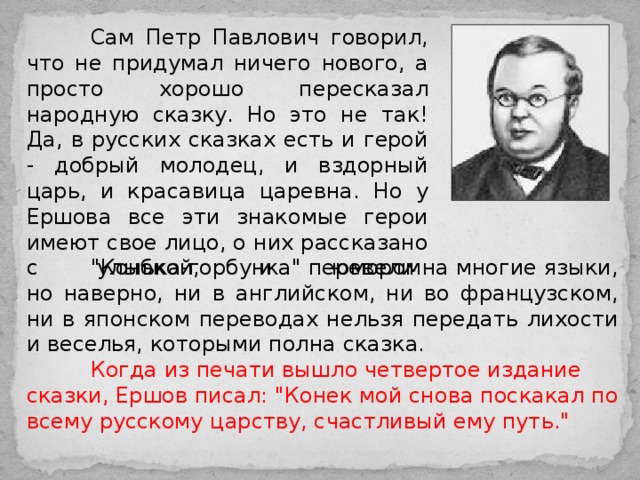  Сам Петр Павлович говорил, что не придумал ничего нового, а просто хорошо пересказал народную сказку. Но это не так! Да, в русских сказках есть и герой - добрый молодец, и вздорный царь, и красавица царевна. Но у Ершова все эти знакомые герои имеют свое лицо, о них рассказано с улыбкой, и юмором.    